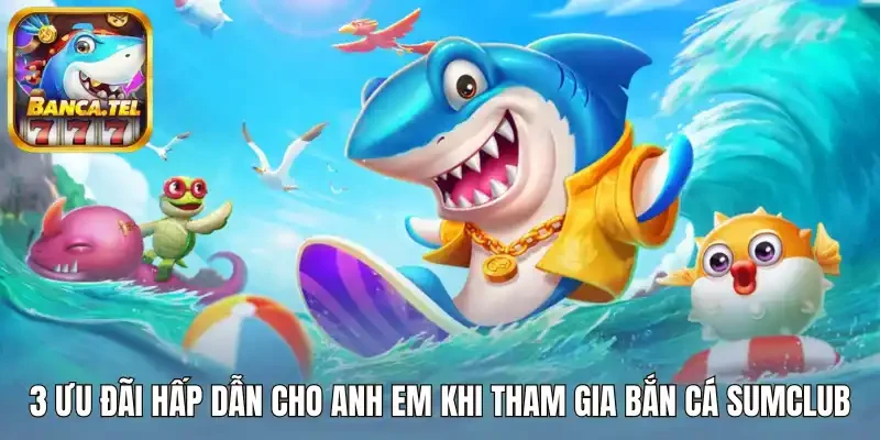3 Ưu đãi hấp dẫn cho anh em khi tham gia bắn cá Sumclub
